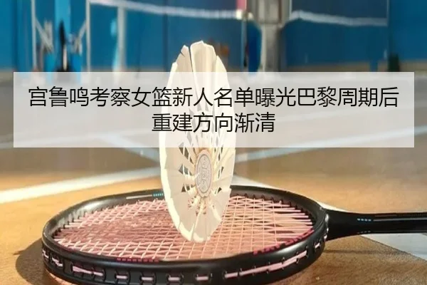 宫鲁鸣考察女篮新人名单曝光巴黎周期后重建方向渐清