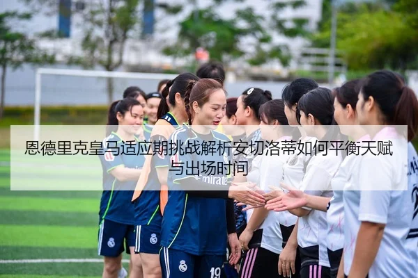恩德里克皇马适应期挑战解析安切洛蒂如何平衡天赋与出场时间
